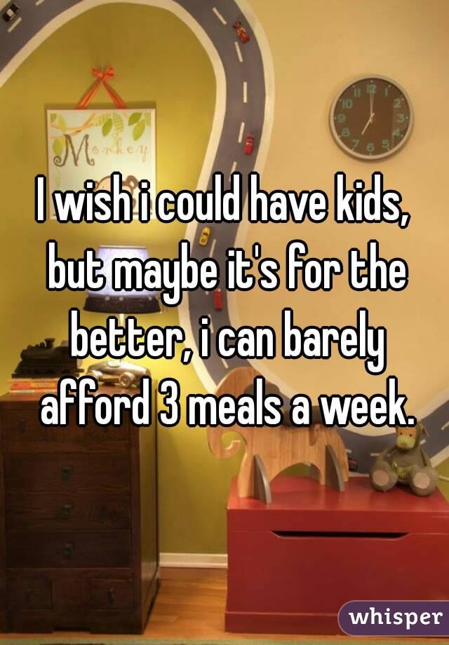 I wish i could have kids, but maybe it's for the better, i can barely afford 3 meals a week.