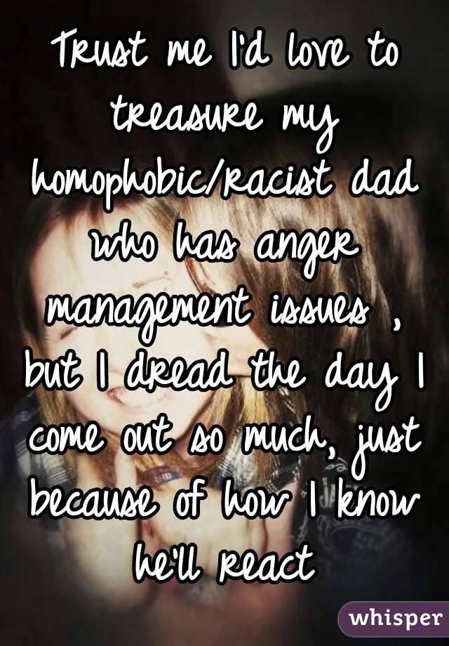 Trust me I'd love to treasure my homophobic/racist dad who has anger management issues , but I dread the day I come out so much, just because of how I know he'll react 