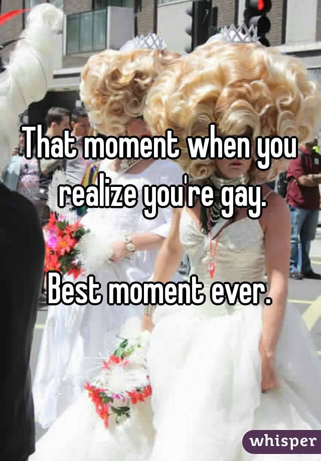 That moment when you realize you're gay.

Best moment ever.