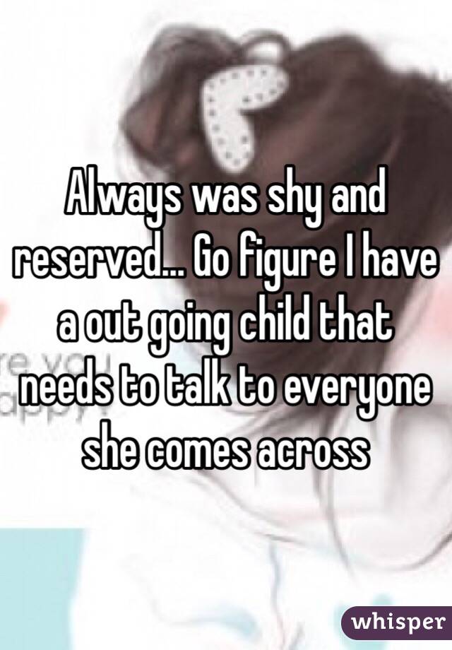 Always was shy and reserved... Go figure I have a out going child that needs to talk to everyone she comes across 