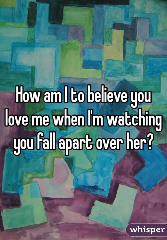 How am I to believe you love me when I'm watching you fall apart over her?