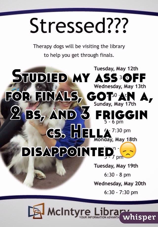 Studied my ass off for finals, got an a, 2 bs, and 3 friggin cs. Hella disappointed 😞