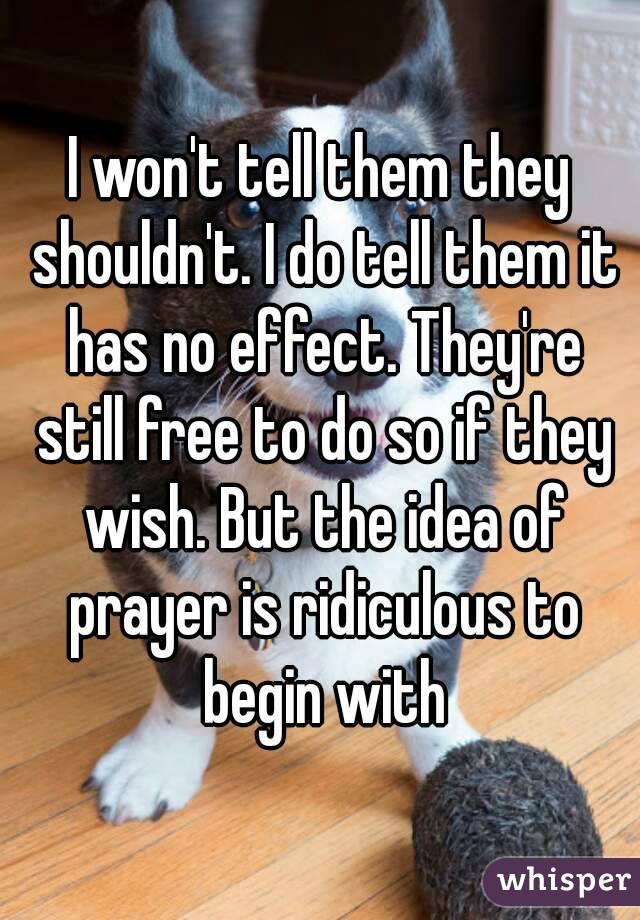 I won't tell them they shouldn't. I do tell them it has no effect. They're still free to do so if they wish. But the idea of prayer is ridiculous to begin with