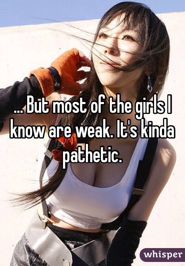 ... But most of the girls I know are weak. It's kinda pathetic. 