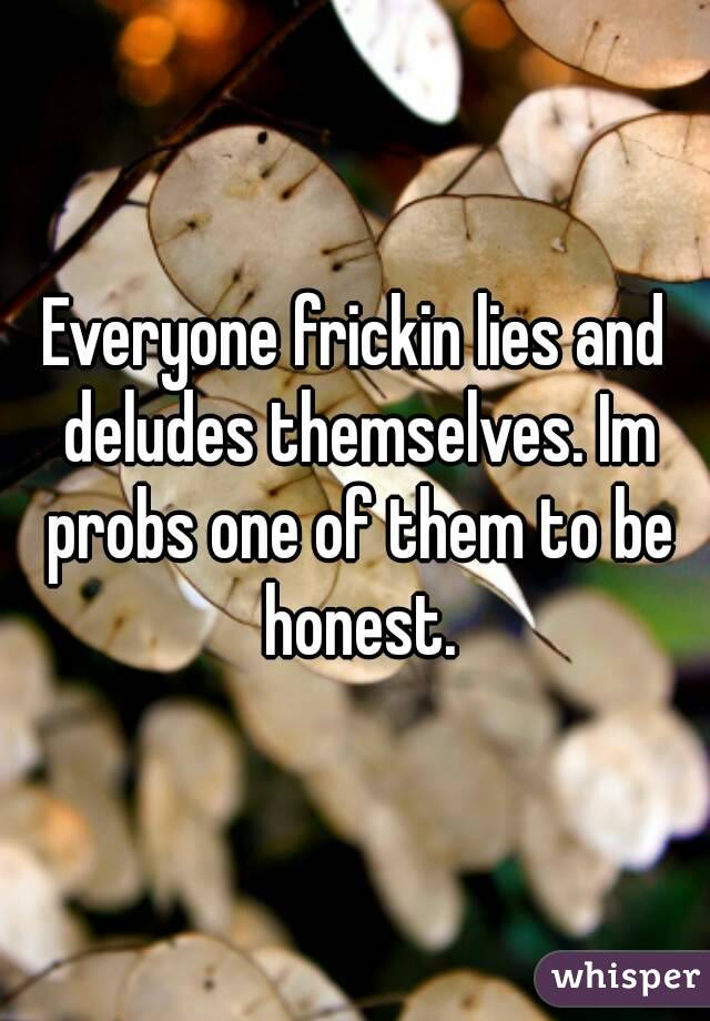 Everyone frickin lies and deludes themselves. Im probs one of them to be honest.