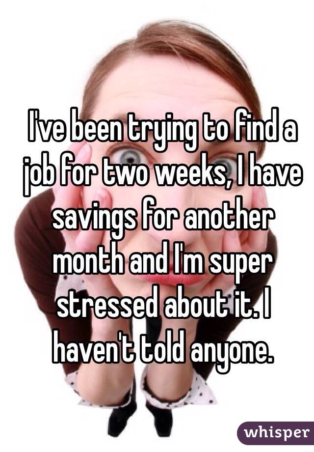 I've been trying to find a job for two weeks, I have savings for another month and I'm super stressed about it. I haven't told anyone. 