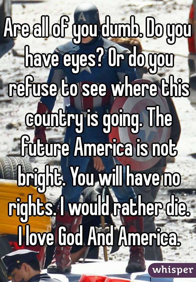 Are all of you dumb. Do you have eyes? Or do you refuse to see where this country is going. The future America is not bright. You will have no rights. I would rather die. I love God And America.
