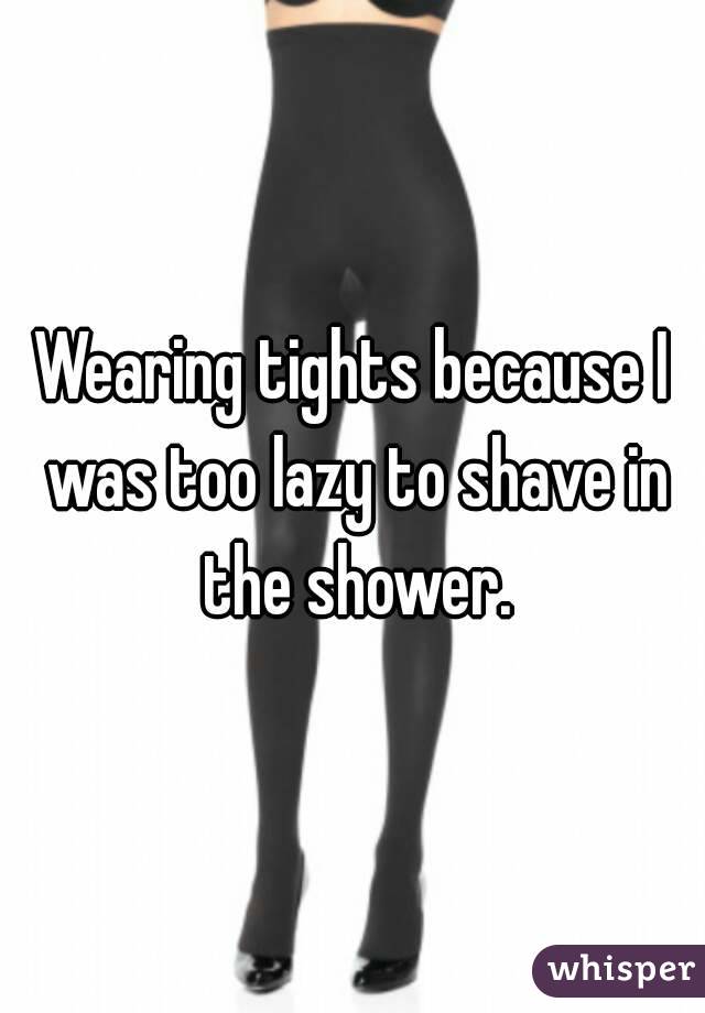 Wearing tights because I was too lazy to shave in the shower.