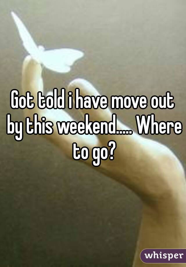 Got told i have move out by this weekend..... Where to go?