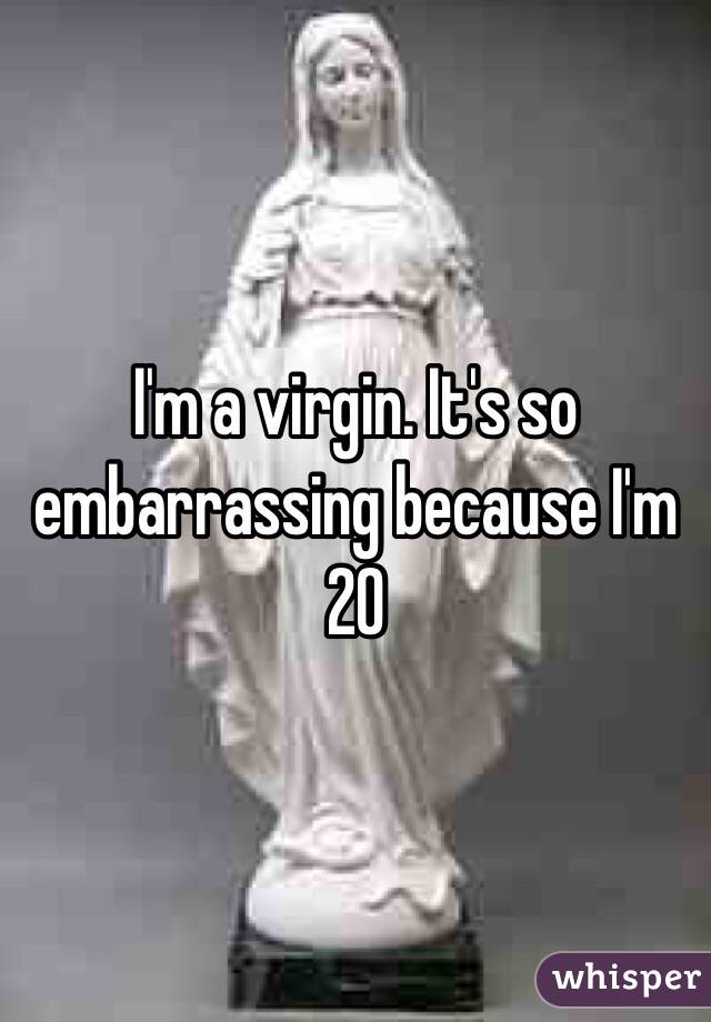 I'm a virgin. It's so embarrassing because I'm 20 