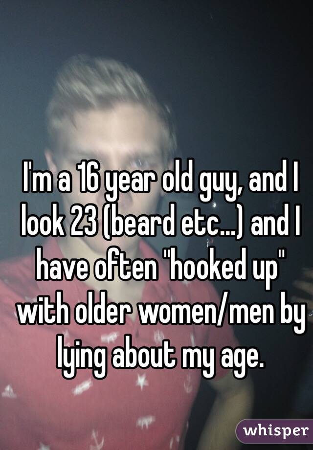 I'm a 16 year old guy, and I look 23 (beard etc...) and I have often "hooked up" with older women/men by lying about my age.