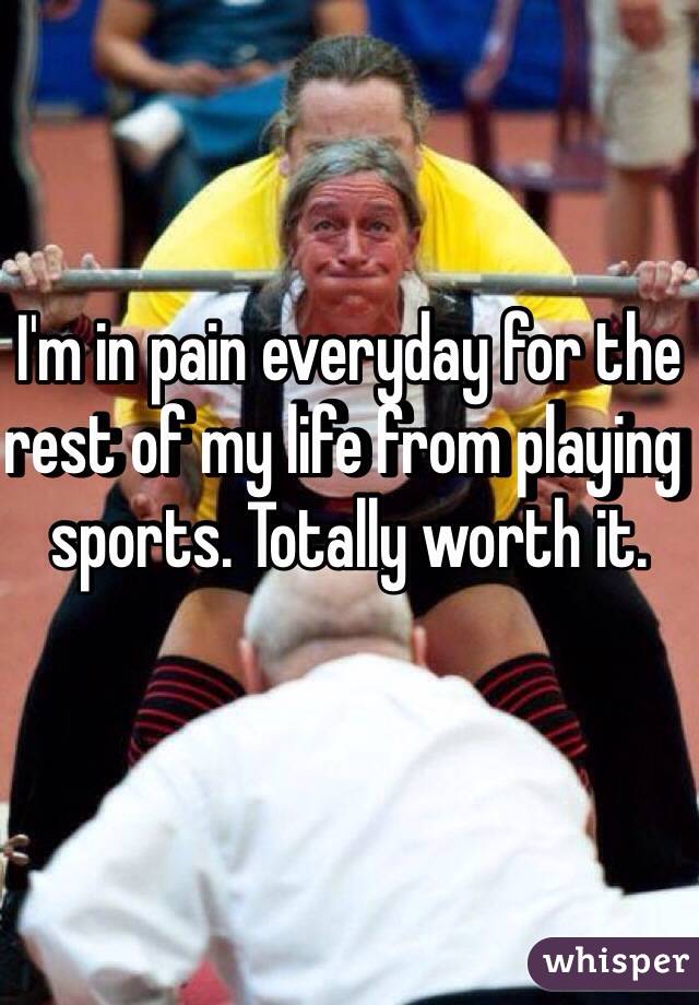 I'm in pain everyday for the rest of my life from playing sports. Totally worth it. 