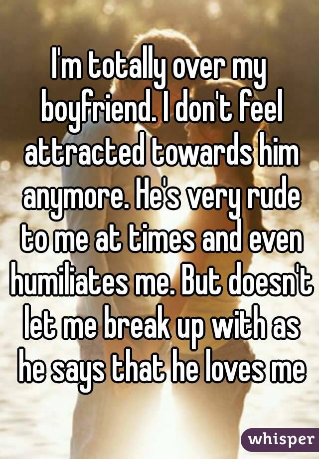 I'm totally over my boyfriend. I don't feel attracted towards him anymore. He's very rude to me at times and even humiliates me. But doesn't let me break up with as he says that he loves me