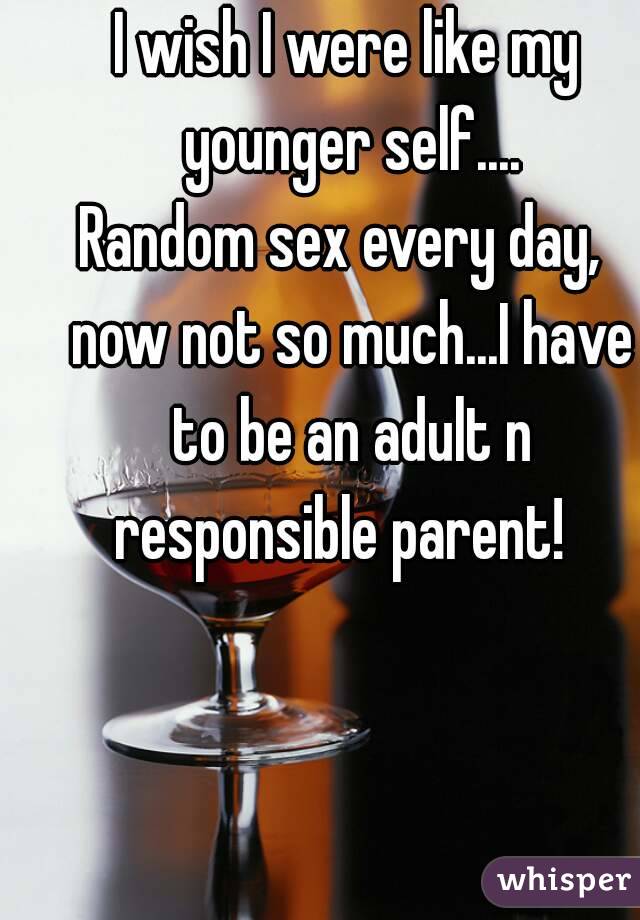 I wish I were like my younger self....
Random sex every day,  now not so much...I have to be an adult n responsible parent!  