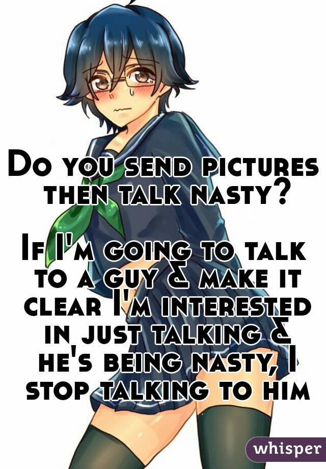 Do you send pictures then talk nasty?

If I'm going to talk to a guy & make it clear I'm interested in just talking & he's being nasty, I stop talking to him