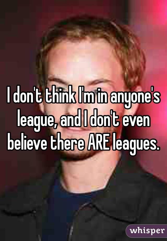 I don't think I'm in anyone's league, and I don't even believe there ARE leagues.