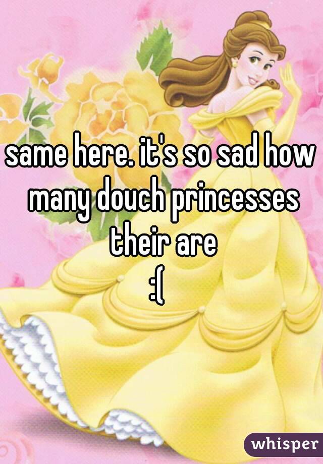 same here. it's so sad how many douch princesses their are
:( 