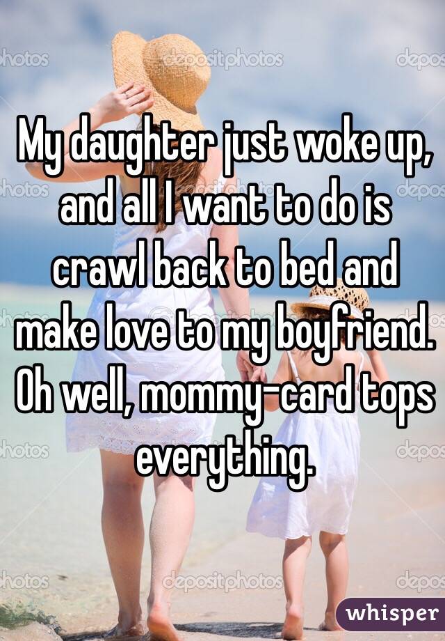 My daughter just woke up, and all I want to do is crawl back to bed and make love to my boyfriend. 
Oh well, mommy-card tops everything. 