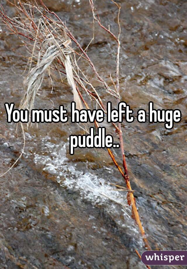 You must have left a huge puddle..