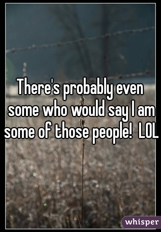 There's probably even some who would say I am some of those people!  LOL