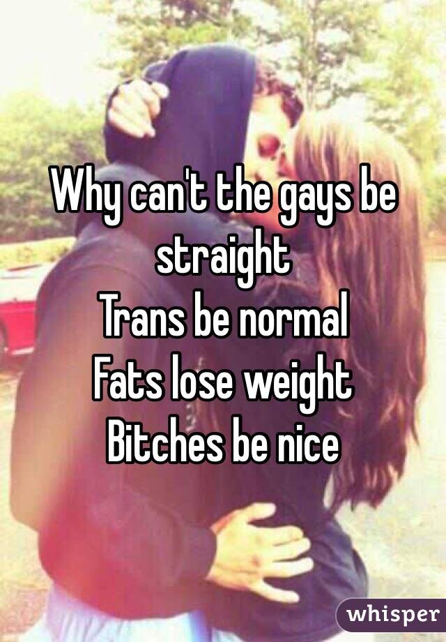 Why can't the gays be straight
Trans be normal
Fats lose weight
Bitches be nice