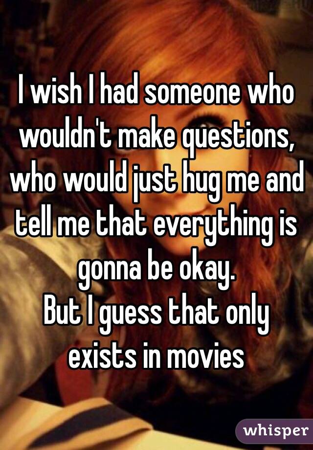 I wish I had someone who wouldn't make questions, who would just hug me and tell me that everything is gonna be okay.
But I guess that only exists in movies