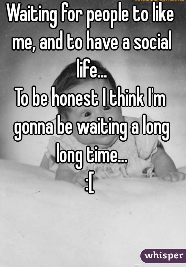 Waiting for people to like me, and to have a social life...
To be honest I think I'm gonna be waiting a long long time...
:[