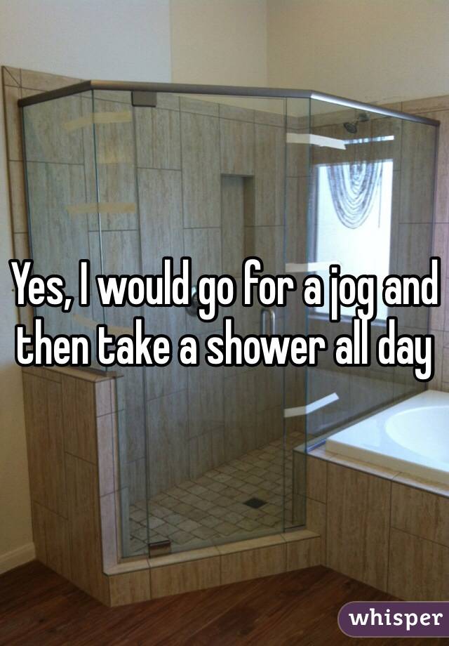 Yes, I would go for a jog and then take a shower all day