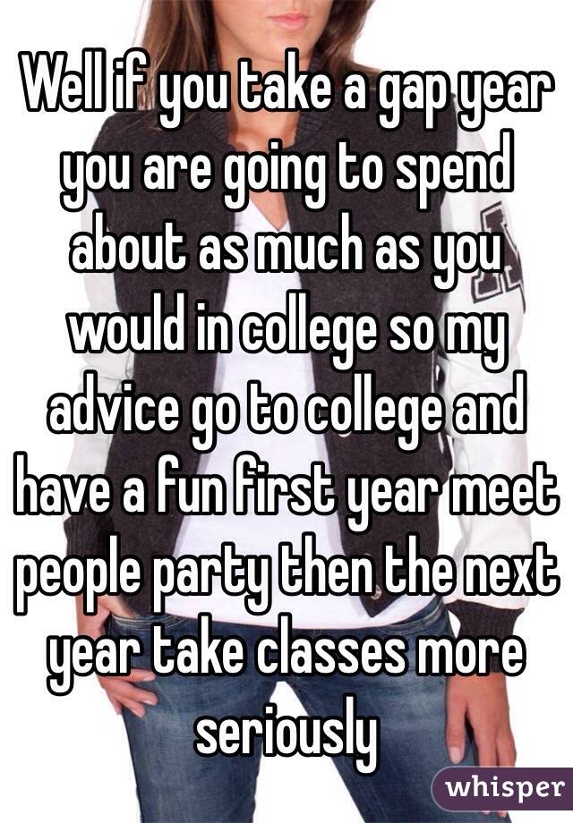 Well if you take a gap year you are going to spend about as much as you would in college so my advice go to college and have a fun first year meet people party then the next year take classes more seriously 