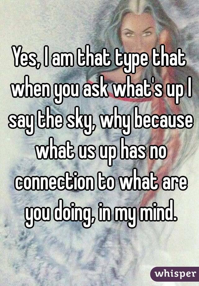 Yes, I am that type that when you ask what's up I say the sky, why because what us up has no connection to what are you doing, in my mind.