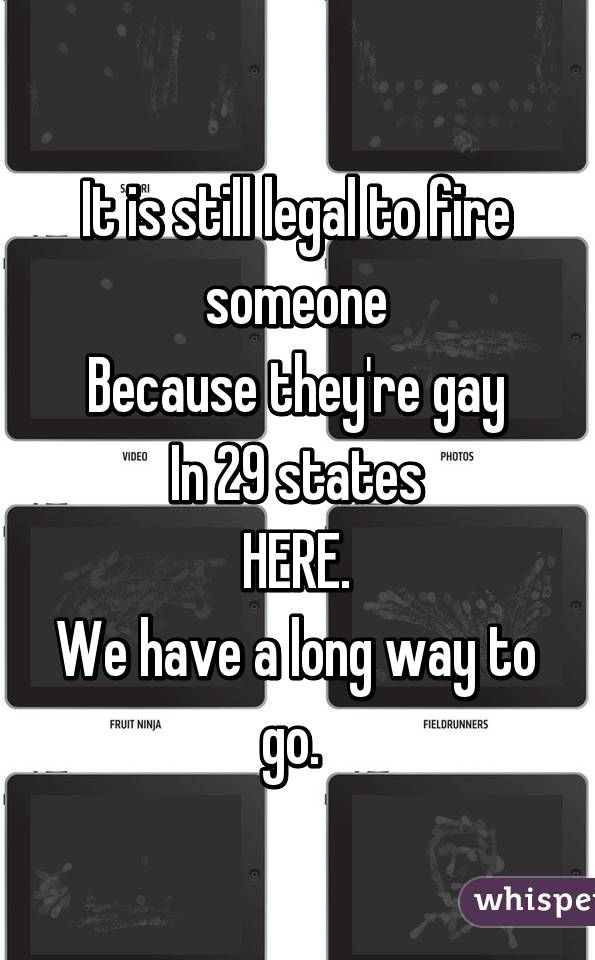 It is still legal to fire someone
Because they're gay
In 29 states
HERE.
We have a long way to go. 