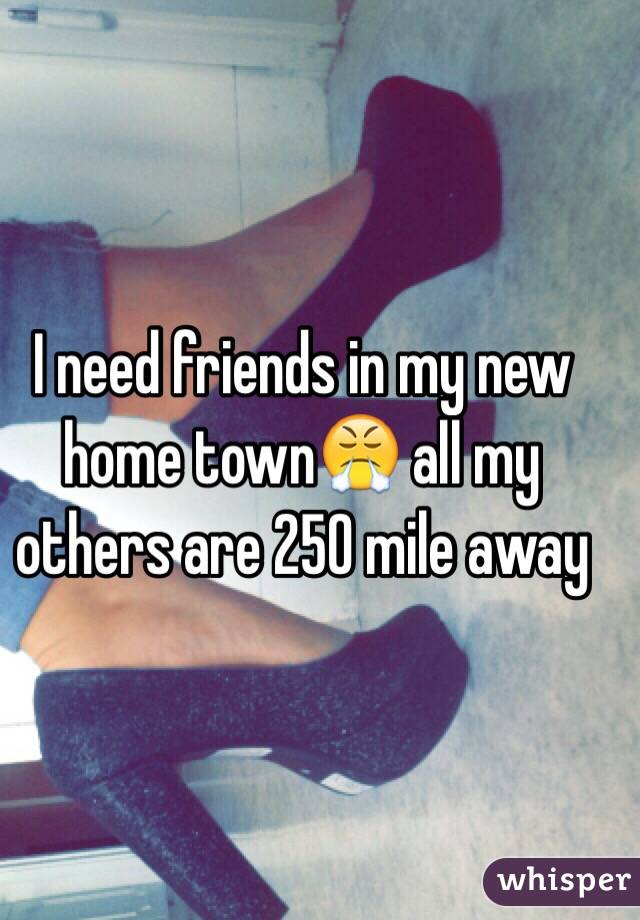 I need friends in my new home town😤 all my others are 250 mile away