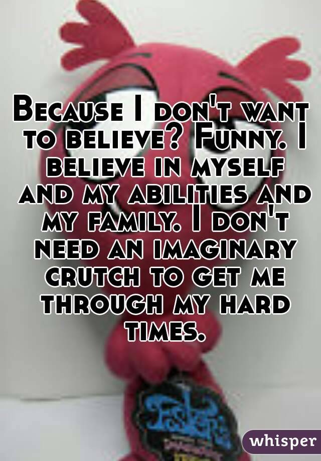 Because I don't want to believe? Funny. I believe in myself and my abilities and my family. I don't need an imaginary crutch to get me through my hard times.