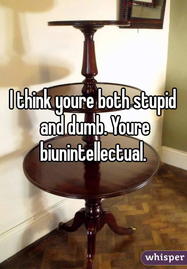 I think youre both stupid and dumb. Youre biunintellectual. 