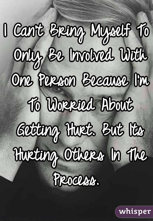 I Can't Bring Myself To Only Be Involved With One Person Because I'm To Worried About Getting Hurt. But Its Hurting Others In The Process. 