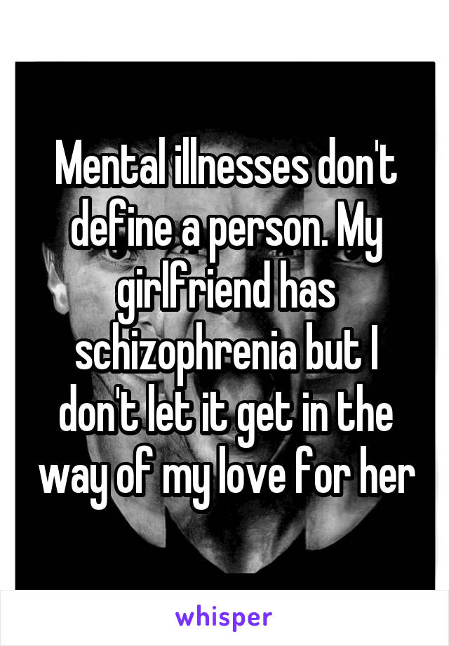 Mental illnesses don't define a person. My girlfriend has schizophrenia but I don't let it get in the way of my love for her