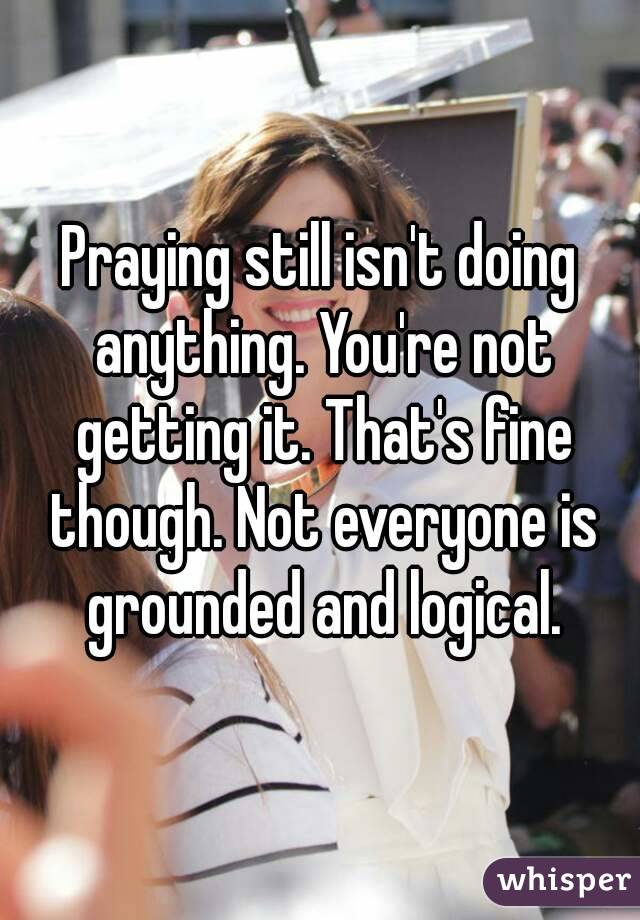 Praying still isn't doing anything. You're not getting it. That's fine though. Not everyone is grounded and logical.