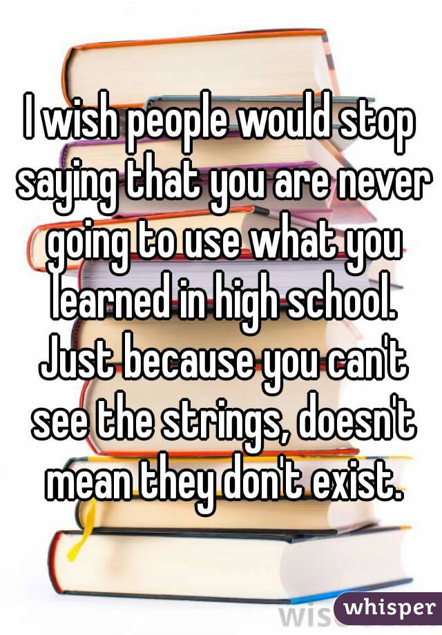 I wish people would stop saying that you are never going to use what you learned in high school. Just because you can't see the strings, doesn't mean they don't exist.