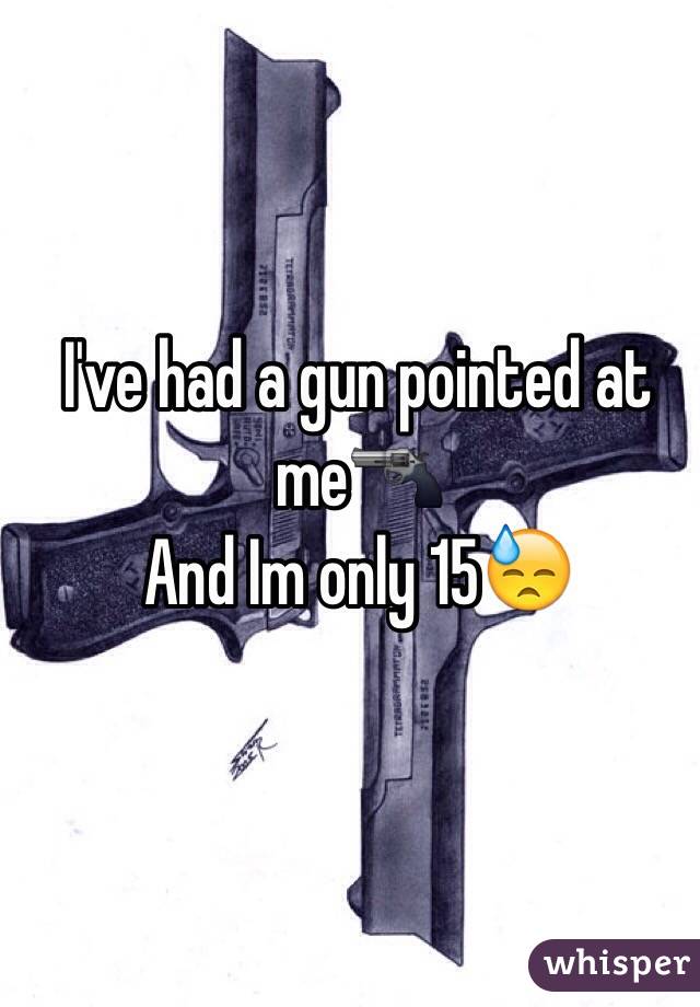 I've had a gun pointed at me🔫
And Im only 15😓