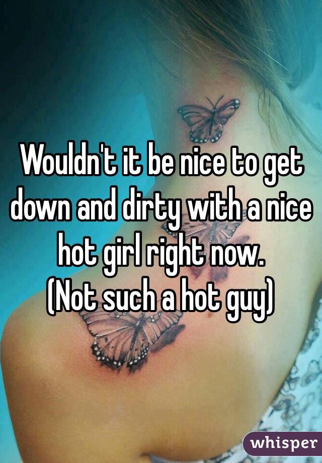 Wouldn't it be nice to get down and dirty with a nice hot girl right now. 
(Not such a hot guy) 