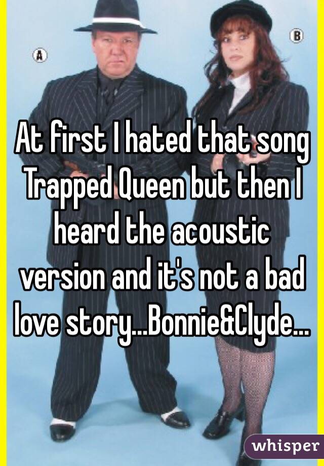 At first I hated that song Trapped Queen but then I heard the acoustic version and it's not a bad love story...Bonnie&Clyde...