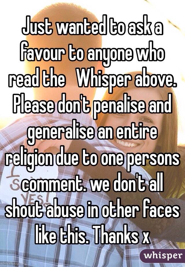  Just wanted to ask a favour to anyone who read the   Whisper above.
Please don't penalise and generalise an entire religion due to one persons comment. we don't all shout abuse in other faces like this. Thanks x