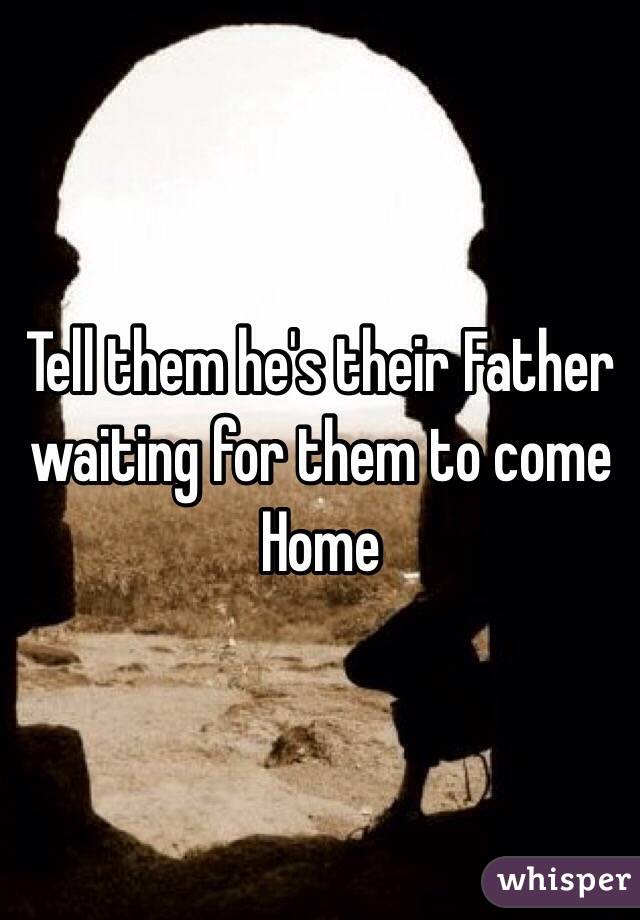 Tell them he's their Father waiting for them to come Home