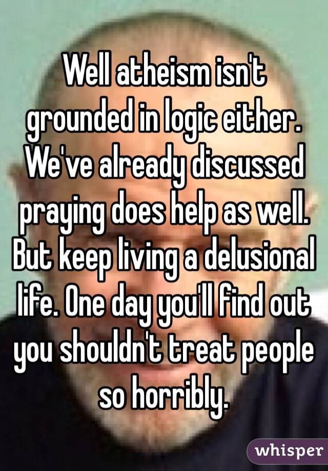 Well atheism isn't grounded in logic either. We've already discussed praying does help as well. But keep living a delusional life. One day you'll find out you shouldn't treat people so horribly. 