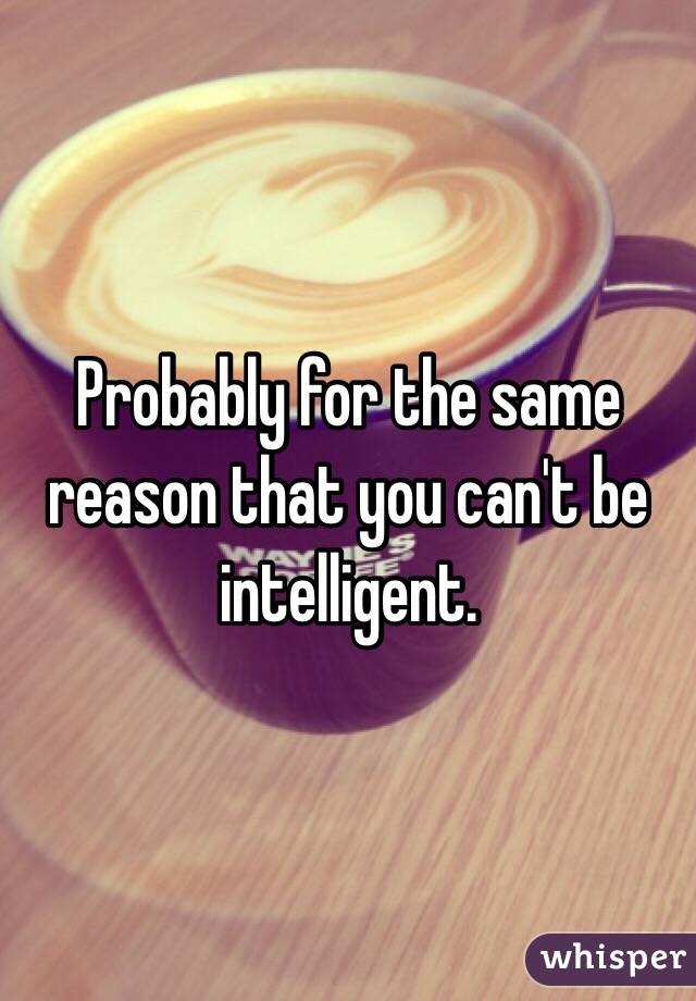 Probably for the same reason that you can't be intelligent. 