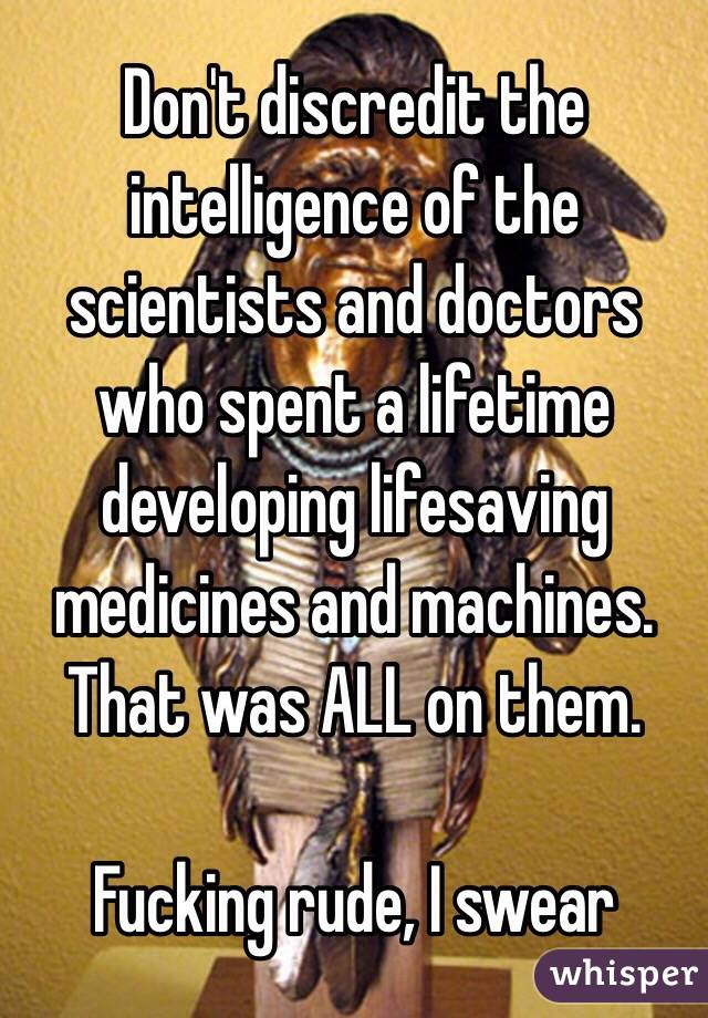 Don't discredit the intelligence of the scientists and doctors who spent a lifetime developing lifesaving medicines and machines. That was ALL on them.

Fucking rude, I swear