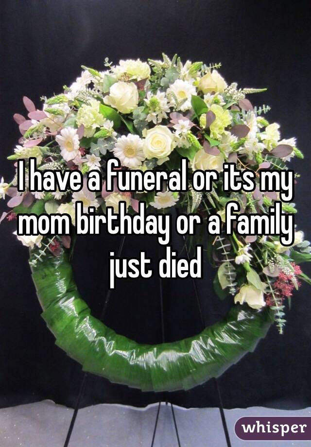 I have a funeral or its my mom birthday or a family just died 