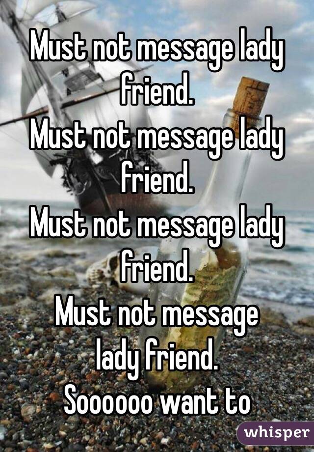 Must not message lady friend.
Must not message lady friend.
 Must not message lady friend.
Must not message
lady friend.
Soooooo want to