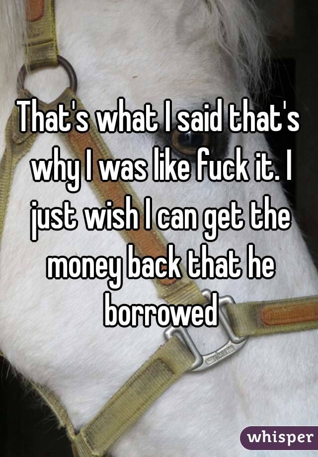 That's what I said that's why I was like fuck it. I just wish I can get the money back that he borrowed