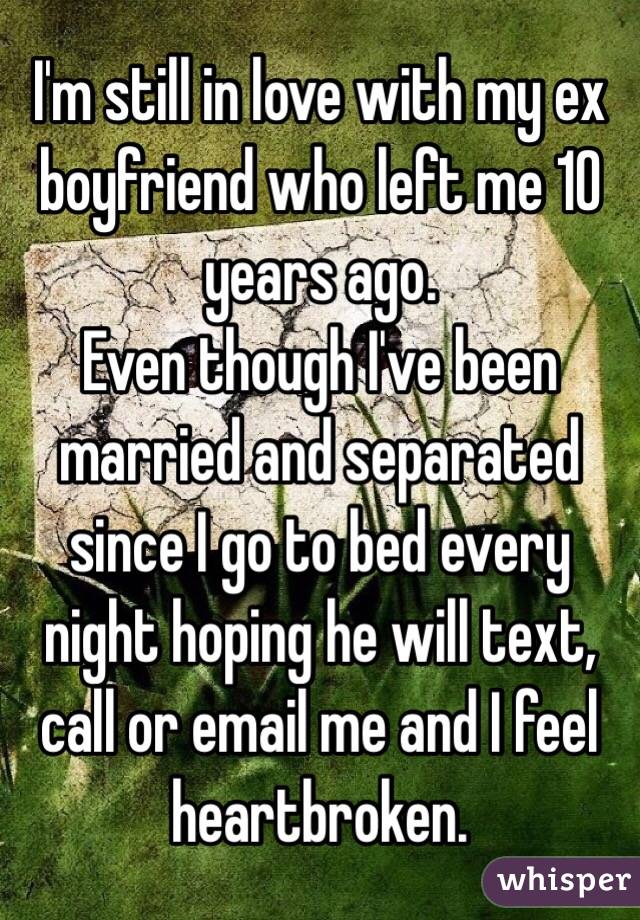 I'm still in love with my ex boyfriend who left me 10 years ago.
Even though I've been married and separated since I go to bed every night hoping he will text, call or email me and I feel heartbroken.